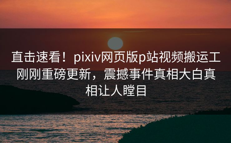 直击速看！pixiv网页版p站视频搬运工刚刚重磅更新，震撼事件真相大白真相让人瞠目