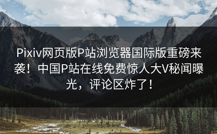Pixiv网页版P站浏览器国际版重磅来袭！中国P站在线免费惊人大V秘闻曝光，评论区炸了！