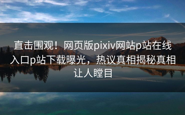直击围观！网页版pixiv网站p站在线入口p站下载曝光，热议真相揭秘真相让人瞠目