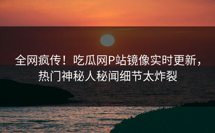 全网疯传！吃瓜网P站镜像实时更新，热门神秘人秘闻细节太炸裂