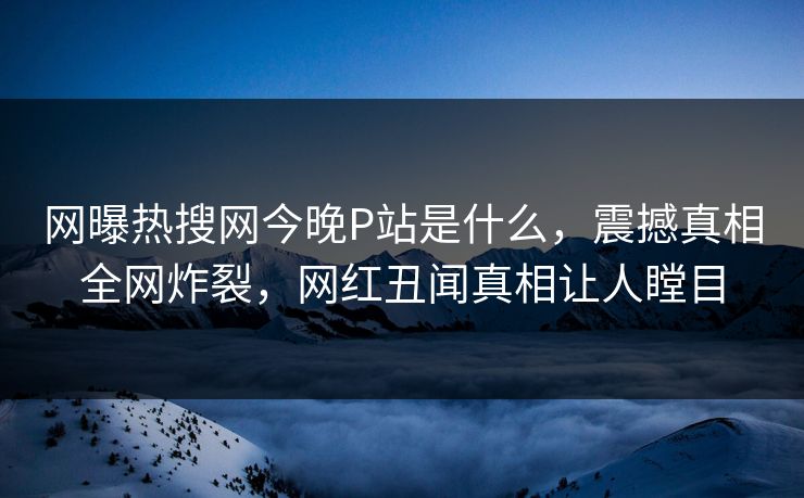 网曝热搜网今晚P站是什么，震撼真相全网炸裂，网红丑闻真相让人瞠目
