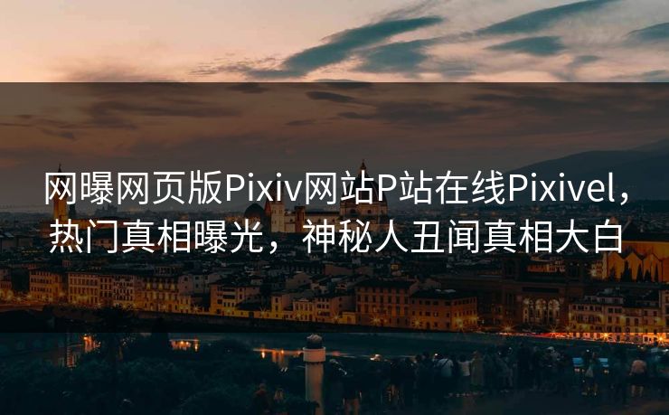 网曝网页版Pixiv网站P站在线Pixivel，热门真相曝光，神秘人丑闻真相大白