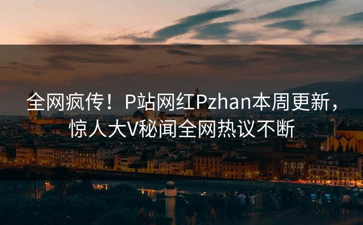 全网疯传！P站网红Pzhan本周更新，惊人大V秘闻全网热议不断