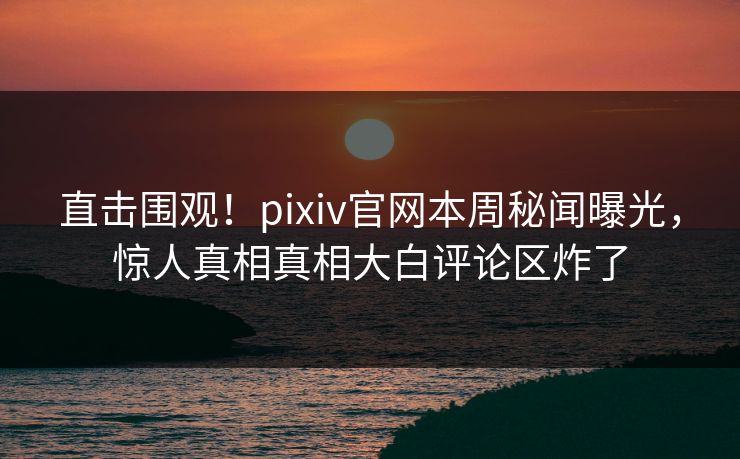 直击围观！pixiv官网本周秘闻曝光，惊人真相真相大白评论区炸了