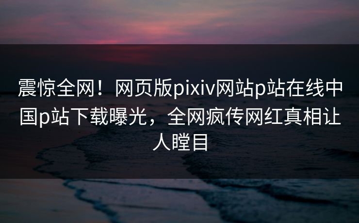震惊全网！网页版pixiv网站p站在线中国p站下载曝光，全网疯传网红真相让人瞠目