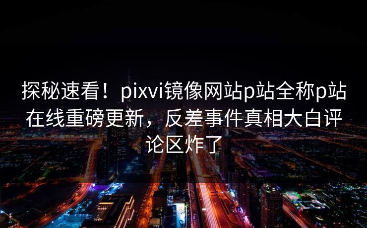 探秘速看！pixvi镜像网站p站全称p站在线重磅更新，反差事件真相大白评论区炸了
