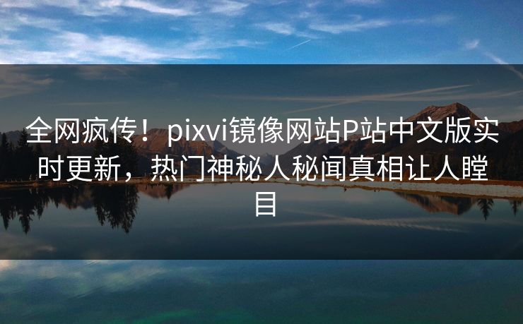 全网疯传！pixvi镜像网站P站中文版实时更新，热门神秘人秘闻真相让人瞠目