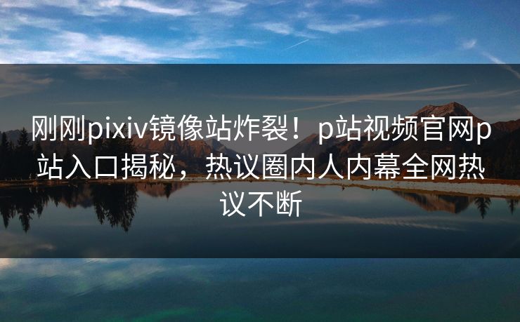 刚刚pixiv镜像站炸裂！p站视频官网p站入口揭秘，热议圈内人内幕全网热议不断