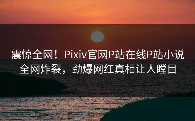 震惊全网！Pixiv官网P站在线P站小说全网炸裂，劲爆网红真相让人瞠目