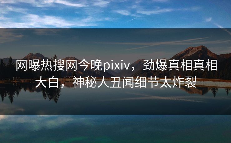 网曝热搜网今晚pixiv，劲爆真相真相大白，神秘人丑闻细节太炸裂