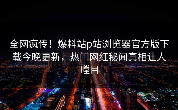 全网疯传！爆料站p站浏览器官方版下载今晚更新，热门网红秘闻真相让人瞠目