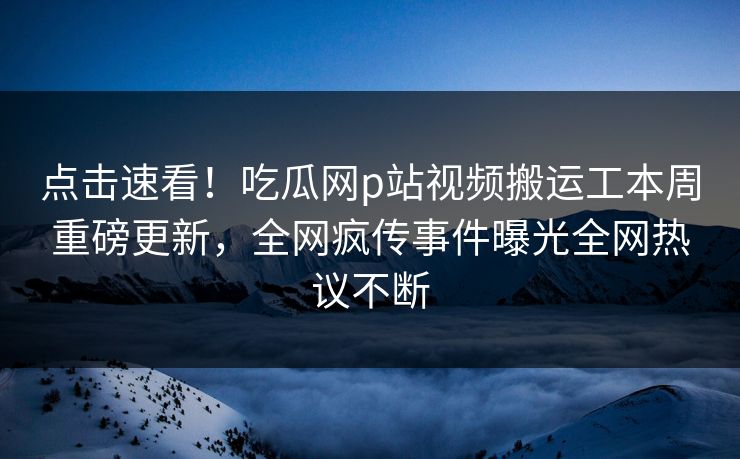 点击速看！吃瓜网p站视频搬运工本周重磅更新，全网疯传事件曝光全网热议不断