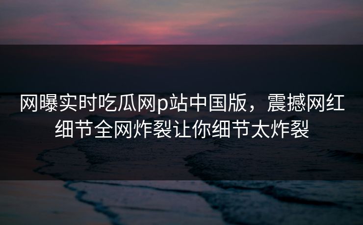 网曝实时吃瓜网p站中国版，震撼网红细节全网炸裂让你细节太炸裂