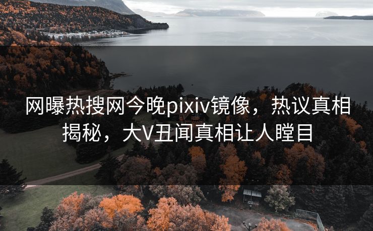 网曝热搜网今晚pixiv镜像，热议真相揭秘，大V丑闻真相让人瞠目