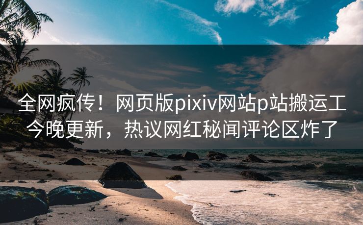 全网疯传！网页版pixiv网站p站搬运工今晚更新，热议网红秘闻评论区炸了