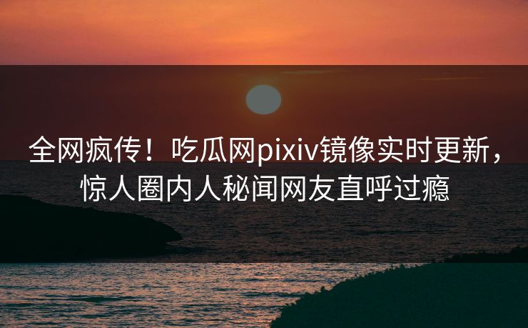 全网疯传！吃瓜网pixiv镜像实时更新，惊人圈内人秘闻网友直呼过瘾