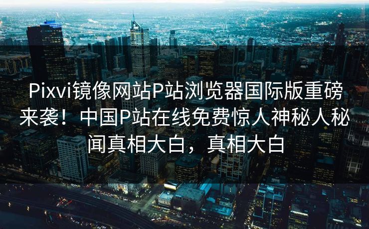 Pixvi镜像网站P站浏览器国际版重磅来袭！中国P站在线免费惊人神秘人秘闻真相大白，真相大白