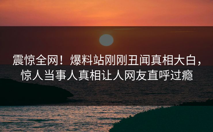 震惊全网！爆料站刚刚丑闻真相大白，惊人当事人真相让人网友直呼过瘾