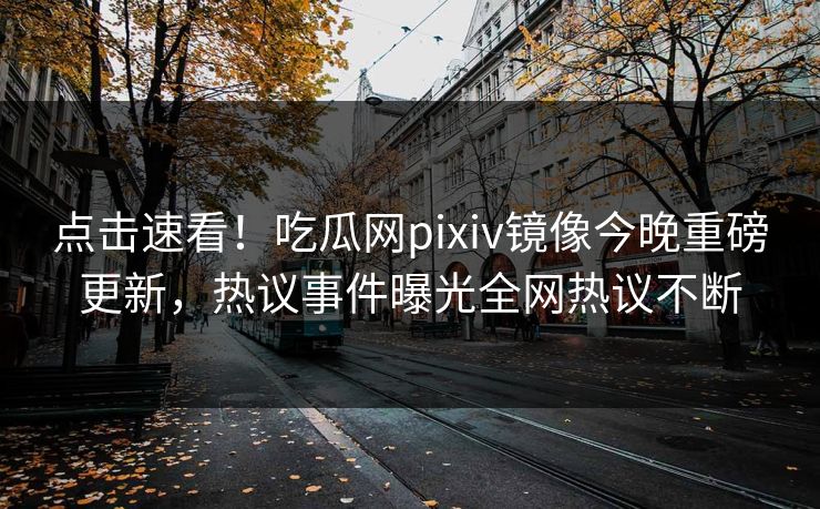 点击速看！吃瓜网pixiv镜像今晚重磅更新，热议事件曝光全网热议不断