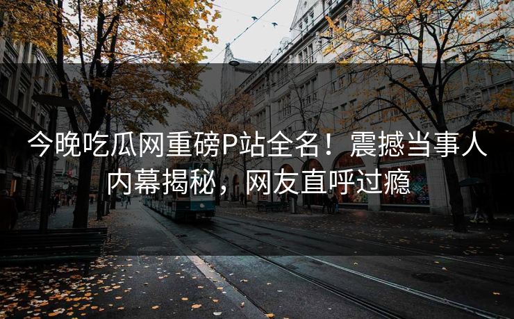 今晚吃瓜网重磅P站全名！震撼当事人内幕揭秘，网友直呼过瘾