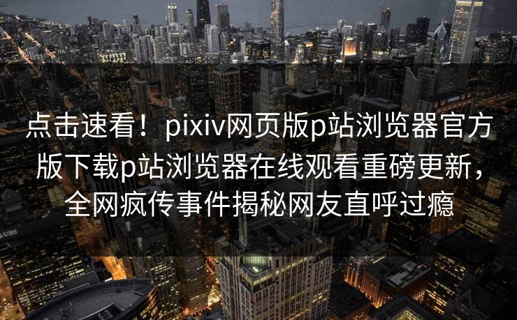 点击速看！pixiv网页版p站浏览器官方版下载p站浏览器在线观看重磅更新，全网疯传事件揭秘网友直呼过瘾