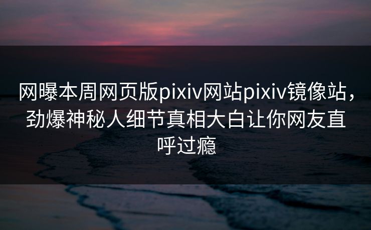网曝本周网页版pixiv网站pixiv镜像站，劲爆神秘人细节真相大白让你网友直呼过瘾