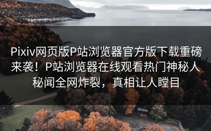 Pixiv网页版P站浏览器官方版下载重磅来袭！P站浏览器在线观看热门神秘人秘闻全网炸裂，真相让人瞠目