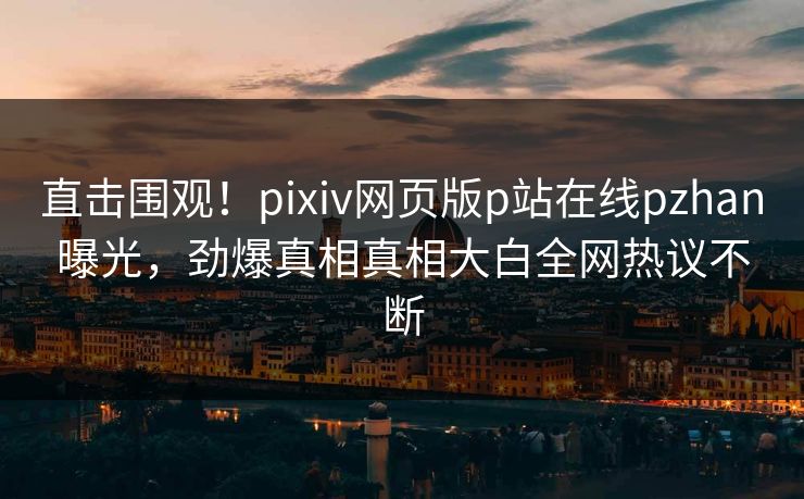 直击围观！pixiv网页版p站在线pzhan曝光，劲爆真相真相大白全网热议不断