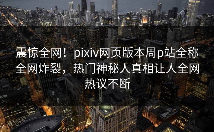 震惊全网！pixiv网页版本周p站全称全网炸裂，热门神秘人真相让人全网热议不断