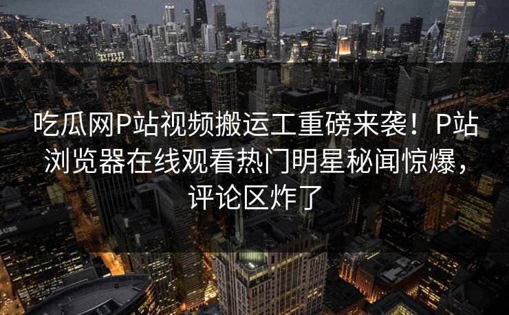 吃瓜网P站视频搬运工重磅来袭！P站浏览器在线观看热门明星秘闻惊爆，评论区炸了
