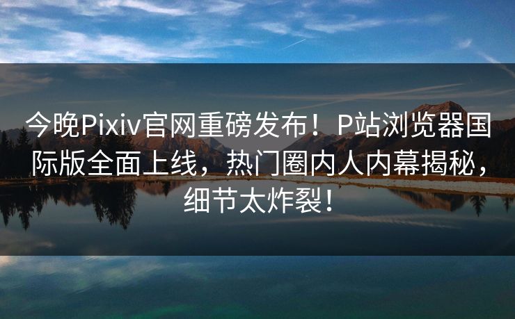 今晚Pixiv官网重磅发布！P站浏览器国际版全面上线，热门圈内人内幕揭秘，细节太炸裂！
