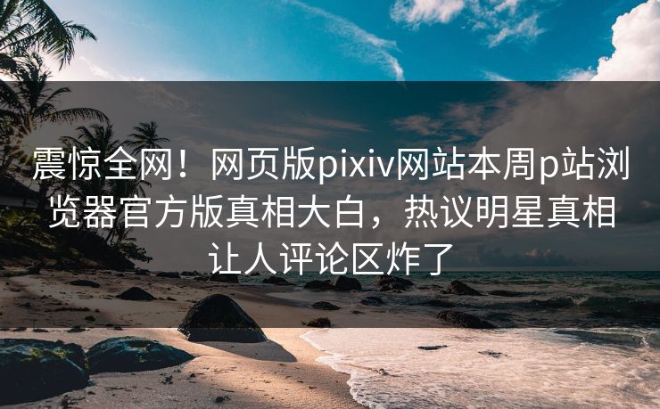 震惊全网！网页版pixiv网站本周p站浏览器官方版真相大白，热议明星真相让人评论区炸了