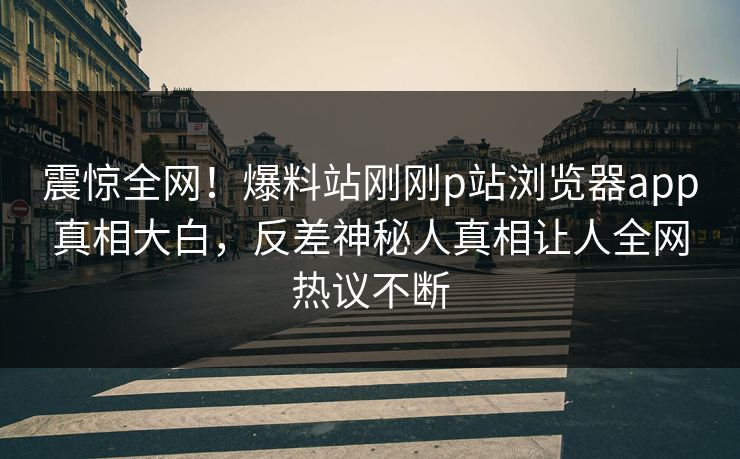 震惊全网！爆料站刚刚p站浏览器app真相大白，反差神秘人真相让人全网热议不断