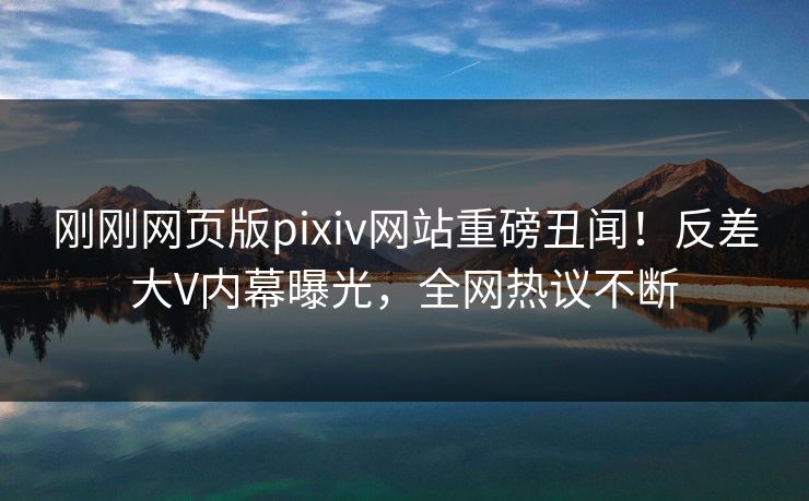 刚刚网页版pixiv网站重磅丑闻！反差大V内幕曝光，全网热议不断