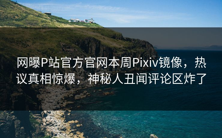 网曝P站官方官网本周Pixiv镜像，热议真相惊爆，神秘人丑闻评论区炸了