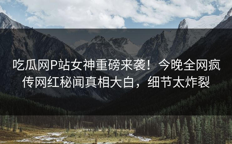 吃瓜网P站女神重磅来袭！今晚全网疯传网红秘闻真相大白，细节太炸裂