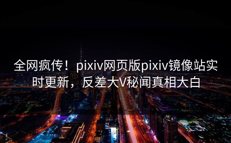 全网疯传！pixiv网页版pixiv镜像站实时更新，反差大V秘闻真相大白