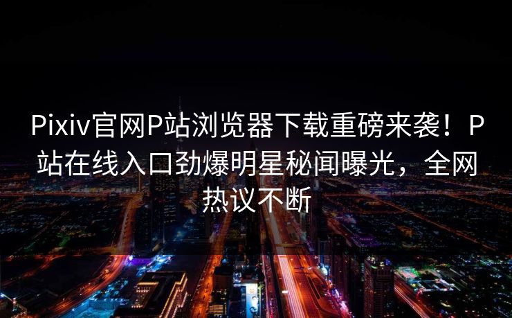 Pixiv官网P站浏览器下载重磅来袭！P站在线入口劲爆明星秘闻曝光，全网热议不断