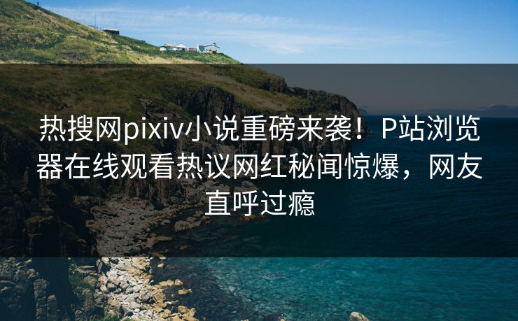 热搜网pixiv小说重磅来袭！P站浏览器在线观看热议网红秘闻惊爆，网友直呼过瘾