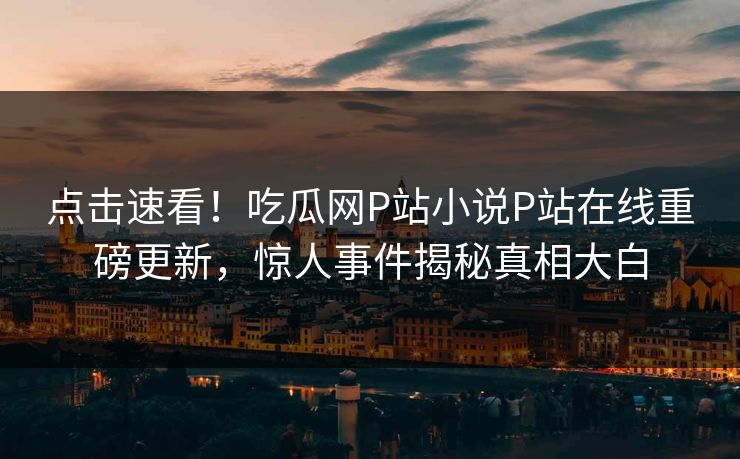 点击速看！吃瓜网P站小说P站在线重磅更新，惊人事件揭秘真相大白