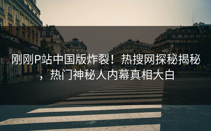 刚刚P站中国版炸裂！热搜网探秘揭秘，热门神秘人内幕真相大白