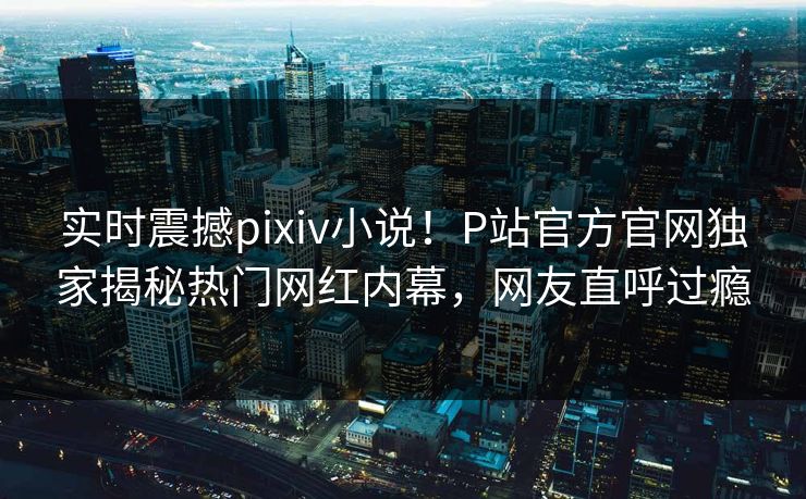 实时震撼pixiv小说！P站官方官网独家揭秘热门网红内幕，网友直呼过瘾