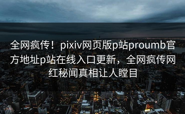 全网疯传！pixiv网页版p站proumb官方地址p站在线入口更新，全网疯传网红秘闻真相让人瞠目