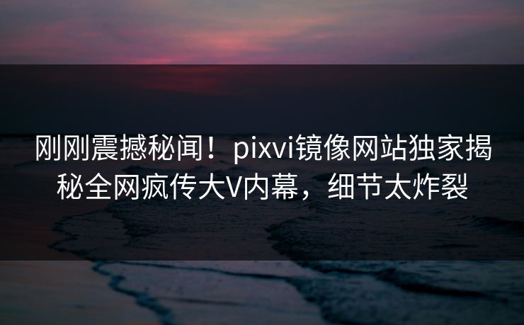 刚刚震撼秘闻！pixvi镜像网站独家揭秘全网疯传大V内幕，细节太炸裂