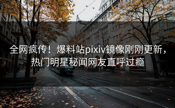 全网疯传！爆料站pixiv镜像刚刚更新，热门明星秘闻网友直呼过瘾