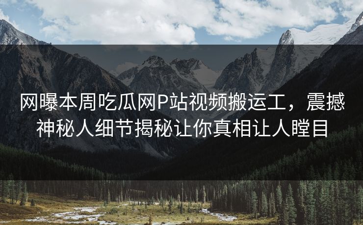 网曝本周吃瓜网P站视频搬运工，震撼神秘人细节揭秘让你真相让人瞠目