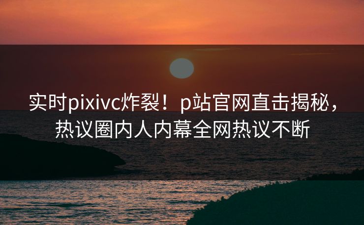 实时pixivc炸裂！p站官网直击揭秘，热议圈内人内幕全网热议不断