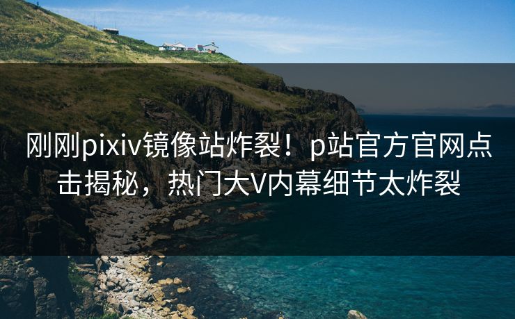 刚刚pixiv镜像站炸裂！p站官方官网点击揭秘，热门大V内幕细节太炸裂