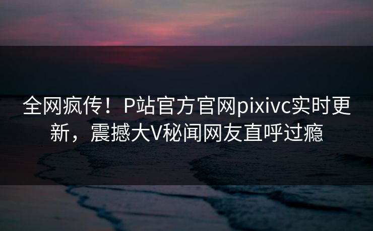 全网疯传！P站官方官网pixivc实时更新，震撼大V秘闻网友直呼过瘾