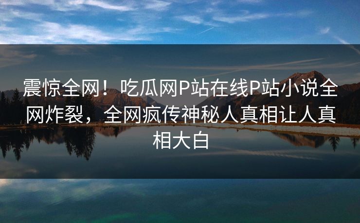 震惊全网！吃瓜网P站在线P站小说全网炸裂，全网疯传神秘人真相让人真相大白
